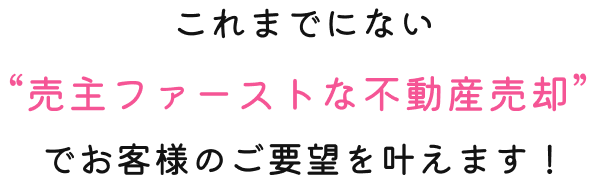 これまでにない“売主ファーストな不動産売却” でお客様のご要望を叶えます！